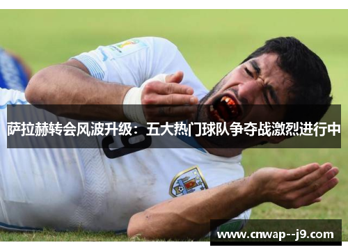 萨拉赫转会风波升级：五大热门球队争夺战激烈进行中