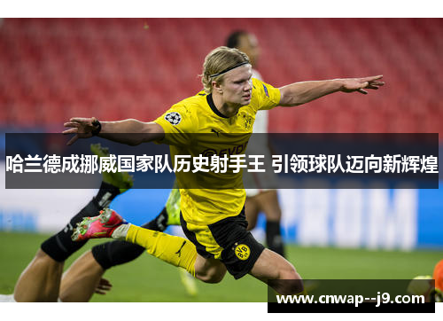 哈兰德成挪威国家队历史射手王 引领球队迈向新辉煌