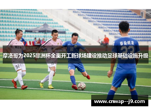 摩洛哥为2025非洲杯全面开工新球场建设推动足球基础设施升级